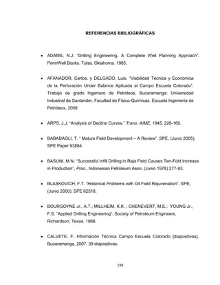 199
REFERENCIAS BIBLIOGRÁFICAS
 ADAMS, N.J. “Drilling Engineering. A Complete Well Planning Approach”.
PennWell Books. Tulsa, Oklahoma. 1985.
 AFANADOR, Carlos. y DELGADO, Luis. “Viabilidad Técnica y Económica
de la Perforación Under Balance Aplicada al Campo Escuela Colorado”.
Trabajo de grado Ingeniero de Petróleos. Bucaramanga: Universidad
Industrial de Santander. Facultad de Físico-Químicas. Escuela Ingeniería de
Petróleos, 2008
 ARPS, J.J. “Analysis of Decline Curves,” Trans. AIME, 1945. 228-160.
 BABADAGLI, T. “ Mature Field Development – A Review”. SPE, (Junio 2005).
SPE Paper 93884.
 BASUNI, M.N. “Successful Infill Drilling in Raja Field Causes Ten-Fold Increase
in Production”, Proc., Indonesian Petroleum Assn. (Junio 1978) 277-93.
 BLASKOVICH, F.T. “Historical Problems with Oil Field Rejuvenation”. SPE,
(Junio 2000). SPE 62518.
 BOURGOYNE Jr., A.T.; MILLHEIM, K.K. ; CHENEVERT, M.E.; YOUNG Jr.,
F.S. “Applied Drilling Engineering”. Society of Petroleum Engineers.
Richardson, Texas. 1986.
 CALVETE, F. Información Técnica Campo Escuela Colorado [diapositivas].
Bucaramanga, 2007. 39 diapositivas.
 