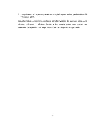 28
6. Los patrones de los pozos pueden ser adaptados para ambos, perforación Infill
y métodos EOR.
Esta alternativa es realmente ventajosa para la inyección de químicos tales como
micelas, polímeros y silicatos debido a los nuevos pozos que pueden ser
diseñados para permitir una mejor distribución de los químicos inyectados.
 