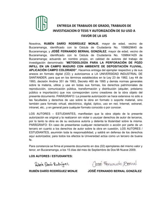 ENTREGA DE TRABAJOS DE GRADO, TRABAJOS DE
INVESTIGACION O TESIS Y AUTORIZACIÓN DE SU USO A
FAVOR DE LA UIS
Nosotros, RUBÉN DARÍO RODRÍGUEZ MONJE, mayor de edad, vecino de
Bucaramanga, identificado con la Cédula de Ciudadanía No. 1098629645 de
Bucaramanga; y JOSÉ FERNANDO BERNAL GONZÁLEZ, mayor de edad, vecino de
Bucaramanga, identificado con la Cédula de Ciudadanía No. 1098641429 de
Bucaramanga; actuando en nombre propio, en calidad de autores del trabajo de
investigación denominado: “METODOLOGÍA PARA LA PERFORACIÓN DE POZO
INFILL EN UN CAMPO MADURO CON AMBIENTE DE DEPOSITACIÓN FLUVIAL.
APLICACIÓN CAMPO COLORADO”. Hacemos entrega del ejemplar respectivo y de sus
anexos en formato digital (CD) y autorizamos a LA UNIVERSIDAD INDUSTRIAL DE
SANTANDER, para que en los términos establecidos en la Ley 23 de 1982, Ley 44 de
1993, decisión Andina 351 de 1993, Decreto 460 de 1995 y demás normas generales
sobre la materia, utilice y use en todas sus formas, los derechos patrimoniales de
reproducción, comunicación pública, transformación y distribución (alquiler, préstamo
público e importación) que nos corresponden como creadores de la obra objeto del
presente documento. PARÁGRAFO: La presente autorización se hace extensiva no sólo a
las facultades y derechos de uso sobre la obra en formato o soporte material, sino
también para formato virtual, electrónico, digital, óptico, uso en red, Internet, extranet,
intranet, etc., y en general para cualquier formato conocido o por conocer.
LOS AUTORES – ESTUDIANTES, manifiestan que la obra objeto de la presente
autorización es original y la realizaron sin violar o usurpar derechos de autor de terceros,
por lo tanto la obra es de su exclusiva autoría y detenta la titularidad sobre la misma.
PARÁGRAFO: En caso de presentarse cualquier reclamación o acción por parte de un
tercero en cuanto a los derechos de autor sobre la obra en cuestión, LOS AUTORES /
ESTUDIANTES, asumirán toda la responsabilidad, y saldrá en defensa de los derechos
aquí autorizados; para todos los efectos la Universidad actúa como un tercero de buena
fe.
Para constancia se firma el presente documento en dos (02) ejemplares del mismo valor y
tenor, en Bucaramanga, a los 15 días del mes de Septiembre de Dos Mi Nueve 2009.
LOS AUTORES / ESTUDIANTES:
RUBÉN DARÍO RODRÍGUEZ MONJE JOSÉ FERNANDO BERNAL GONZÁLEZ
 