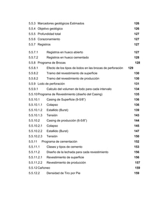 5.5.3 Marcadores geológicos Estimados 126
5.5.4 Objetivo geológico 126
5.5.5 Profundidad total 127
5.5.6 Corazonamiento 127
5.5.7 Registros 127
5.5.7.1 Registros en hueco abierto 127
5.5.7.2 Registros en hueco cementado 128
5.5.8 Programa de Brocas 128
5.5.8.1 Efecto de los tipos de lodos en las brocas de perforación 129
5.5.8.2 Tramo del revestimiento de superficie 130
5.5.8.2 Tramo del revestimiento de producción 130
5.5.9 Lodo de perforación 131
5.5.9.1 Calculo del volumen de lodo para cada intervalo 134
5.5.10 Programa de Revestimiento (diseño del Casing) 135
5.5.10.1 Casing de Superficie (9-5/8”) 136
5.5.10.1.1 Colapso 136
5.5.10.1.2 Estallido (Burst) 139
5.5.10.1.3 Tensión 143
5.5.10.2 Casing de producción (6-5/8”) 144
5.5.10.2.1 Colapso 145
5.5.10.2.2 Estallido (Burst) 147
5.5.10.2.3 Tensión 150
5.5.11 Programa de cementación 152
5.5.11.1 Clases y tipos de cemento 153
5.5.11.2 Diseño de la lechada para cada revestimiento 156
5.5.11.2.1 Revestimiento de superficie 156
5.5.11.2.2 Revestimiento de producción 157
5.5.12 Cañoneo 159
5.5.12.2 Densidad de Tiro por Pie 159
 
