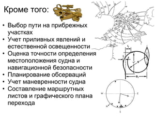 Кроме того:
• Выбор пути на прибрежных
  участках
• Учет приливных явлений и
  естественной освещенности
• Оценка точности определения
  местоположения судна и
  навигационной безопасности
• Планирование обсерваций
• Учет маневренности судна
• Составление маршрутных
  листов и графического плана
  перехода
 