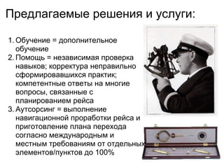 Предлагаемые решения и услуги:

1. Обучение = дополнительное
   обучение
2. Помощь = независимая проверка
   навыков; корректура неправильно
   сформировавшихся практик;
   компетентные ответы на многие
   вопросы, связанные с
   планированием рейса
3. Аутсорсинг = выполнение
   навигационной проработки рейса и
   приготовление плана перехода
   согласно международным и
   местным требованиям от отдельных
   элементов/пунктов до 100%
 