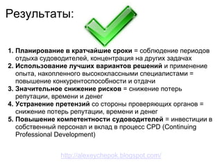 Результаты:

1. Планирование в кратчайшие сроки = соблюдение периодов
   отдыха судоводителей, концентрация на других задачах
2. Использование лучших вариантов решений и применение
   опыта, накопленного высококлассными специалистами =
   повышение конкурентоспособности и отдачи
3. Значительное снижение рисков = снижение потерь
   репутации, времени и денег
4. Устранение претензий со стороны проверяющих органов =
   снижение потерь репутации, времени и денег
5. Повышение компетентности судоводителей = инвестиции в
   собственный персонал и вклад в процесс CPD (Continuing
   Professional Development)


              http://alexeychepok.blogspot.com/
 