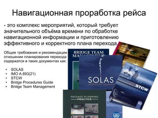 Навигационная проработка рейса
- это комплекс мероприятий, который требует
значительного объѐма времени по обработке
навигационной информации и приготовлению
эффективного и корректного плана перехода.
Общие требования и рекомендации в
отношении планирования перехода
содержатся в таких документах как:

•   SOLAS
•   IMO А.893(21)
•   STCW
•   Bridge Procedures Guide
•   Bridge Team Management
 