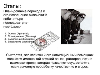 Этапы:
Планирование перехода и
его исполнение включают в
себя четыре
последователь-
ные фазы:-

1.   Оценка (Appraisal);
2.   Планирование (Planning);
3.   Выполнение (Execution);
4.   Управление (Monitoring).




 Считается, что капитан и его навигационный помощник
 являются именно той связкой опыта, расторопности и
   взаимоконтроля, которая позволяет осуществлять
    навигационную проработку качественно и в срок.
 