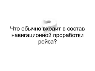 Что обычно входит в состав
навигационной проработки
         рейса?
 