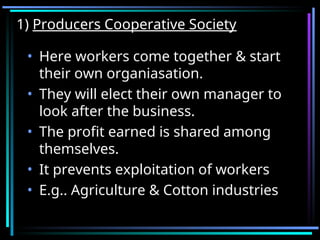 1)
1) Producers Cooperative Society
Producers Cooperative Society
• Here workers come together & start
their own organiasation.
• They will elect their own manager to
look after the business.
• The profit earned is shared among
themselves.
• It prevents exploitation of workers
• E.g.. Agriculture & Cotton industries
 