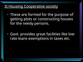 3) Housing Cooperative society
3) Housing Cooperative society
• These are formed for the purpose of
getting plots or constructing houses
for the needy persons.
• Govt. provides great facilities like low
rate loans exemptions in taxes etc.
 
