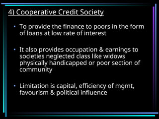 4) Cooperative Credit Society
4) Cooperative Credit Society
• To provide the finance to poors in the form
of loans at low rate of interest
• It also provides occupation & earnings to
societies neglected class like widows
physically handicapped or poor section of
community
• Limitation is capital, efficiency of mgmt,
favourism & political influence
 