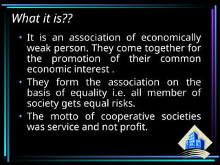 What it is??
• It is an association of economically
weak person. They come together for
the promotion of their common
economic interest .
• They form the association on the
basis of equality i.e. all member of
society gets equal risks.
• The motto of cooperative societies
was service and not profit.
 