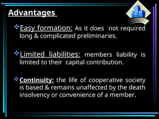Advantages
Easy formation: As it does not required
long & complicated preliminaries.
Limited liabilities: members liability is
limited to their capital contribution.
Continuity: the life of cooperative society
is based & remains unaffected by the death
insolvency or convenience of a member.
 