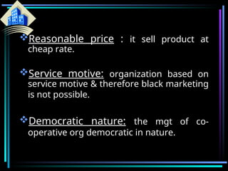 Reasonable price : it sell product at
cheap rate.
Service motive: organization based on
service motive & therefore black marketing
is not possible.
Democratic nature: the mgt of co-
operative org democratic in nature.
 