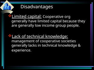 Disadvantages
Limited capital: Cooperative org
generally have limited capital because they
are generally low income group people.
Lack of technical knowledge:
management of cooperative societies
generally lacks in technical knowledge &
experience.
 