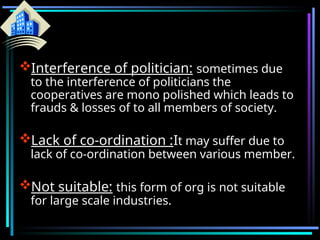 Interference of politician: sometimes due
to the interference of politicians the
cooperatives are mono polished which leads to
frauds & losses of to all members of society.
Lack of co-ordination :It may suffer due to
lack of co-ordination between various member.
Not suitable: this form of org is not suitable
for large scale industries.
 