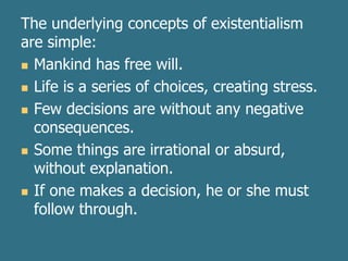 The underlying concepts of existentialism
are simple:
 Mankind has free will.
 Life is a series of choices, creating stress.
 Few decisions are without any negative
consequences.
 Some things are irrational or absurd,
without explanation.
 If one makes a decision, he or she must
follow through.
 
