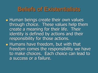Beliefs of Existentialists
 Human beings create their own values
through choice. These values help them
create a meaning for their life. Their
identity is defined by actions and their
responsibility for those actions.
 Humans have freedom, but with that
freedom comes the responsibility we have
to make choices. Each choice can lead to
a success or a failure.
 