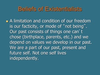 Beliefs of Existentialists
 A limitation and condition of our freedom
is our facticity, or mode of “not being”.
Our past consists of things one can’t
chose (birthplace, parents, etc.) and we
depend on values we develop in our past.
We are a part of our past, present and
future self. Not one self lives
independently.
 