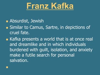 Franz Kafka
 Absurdist, Jewish
 Similar to Camus, Sartre, in depictions of
cruel fate.
 Kafka presents a world that is at once real
and dreamlike and in which individuals
burdened with guilt, isolation, and anxiety
make a futile search for personal
salvation.

 