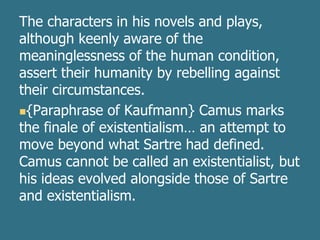 The characters in his novels and plays,
although keenly aware of the
meaninglessness of the human condition,
assert their humanity by rebelling against
their circumstances.
{Paraphrase of Kaufmann} Camus marks
the finale of existentialism… an attempt to
move beyond what Sartre had defined.
Camus cannot be called an existentialist, but
his ideas evolved alongside those of Sartre
and existentialism.
 