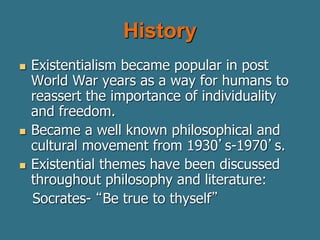 History
 Existentialism became popular in post
World War years as a way for humans to
reassert the importance of individuality
and freedom.
 Became a well known philosophical and
cultural movement from 1930’s-1970’s.
 Existential themes have been discussed
throughout philosophy and literature:
Socrates- “Be true to thyself”
 
