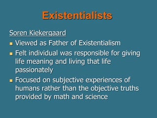Existentialists
Soren Kiekergaard
 Viewed as Father of Existentialism
 Felt individual was responsible for giving
life meaning and living that life
passionately
 Focused on subjective experiences of
humans rather than the objective truths
provided by math and science
 