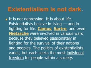 Existentialism is not dark.
 It is not depressing. It is about life.
Existentialists believe in living — and in
fighting for life. Camus, Sartre, and even
Nietzsche were involved in various wars
because they believed passionately in
fighting for the survival of their nations
and peoples. The politics of existentialists
varies, but each seeks the most individual
freedom for people within a society.
 