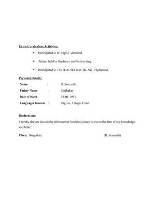 Extra Curriculum Activities :
 Participated in IT-Expo Hyderabad
 Project held in Hardware and Networking.
 Participated in TECH-ADDA in JETKING , Hyderabad.
Personal Details:
Name : D. Sumanth
Father Name : Sudhakar
Date of Birth : 13-01-1993
Languages Known : English, Telugu, Hindi
Declaration:
I hereby declare that all the information furnished above is true to the best of my knowledge
and belief
Place: Bangalore. (D. Sumanth)
 