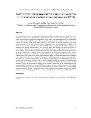 International Journal of Ambient Systems and Applications (IJASA) Vol.1, No.3,september 2013
DOI : 10.5121/ijasa.2013.1301 01
A KEY LEVEL SELECTION WITHIN HASH CHAINS FOR
THE EFFICIENT ENERGY CONSUMPTION IN WSNS
Hyun Woo Lee1
, Su Man Nam2
and Tae Ho Cho3
123
College of Information and Communication Engineering, Sungkyunkwan University,
Suwon 440-746, Republic of Korea
ABSTRACT
A wireless sensor network is composed of a base station (BS) and numerous sensor nodes. The sensor
nodes lack security because they operate in an open environment, such as the military. In particular, a false
report injection attack captures and compromises sensor nodes. The attack then causes the compromised
nodes to generate forward false reports. Owing to the false report injection attack, not only does the sensor
network have a false alarm, but its limited energy is also drained. In order to defend the false report
injection attack, over the past few years, several studies have been made looking for a solution to the
attack. Ye et al. studied statistical en-route filtering (SEF). SEF is a method of stochastically verifying event
reports in the en-route filtering phase. SEF can filter many false reports early using verification of
intermediate nodes. However, because the number of keys in a sensor node is fixed by the system, the
sensor network cannot control the event report verification probability depending on the circumstances of
the network. Therefore, it is difficult to efficiently consume energy of the sensor network. In order to solve
the problem, we propose a method which controls the event report verification probability by using a key
sequence level of an event report. In the proposed method, when an intermediate node receives an event
report, the node verifies the event report by comparing a key sequence level of the report and its key
sequence level. Elements determining the key sequence level include the density of neighbour nodes in the
sensing range of a center of stimulus (CoS), the number of hops from the CoS to the BS, and the average of
the key sequence level of intermediate nodes in each path. We simulated the proposed method and the SEF
method to evaluate the performance in terms of energy efficiency and security. In the simulation results, the
proposed method consumed an average of 7.9% less energy of the sensor nodes compared to SEF method.
The number of false reports arriving at the BS of the proposed method was also less, by an average of 6.4,
compared to the SEF method. Through the results, we can see that when the number of false report is large
in the sensor network, the proposed method is more energy-efficient and secure than the SEF method.
KEYWORDS
Wireless sensor network, False report injection attack, Statistical en-route filtering, Energy Efficiency,
Security
 