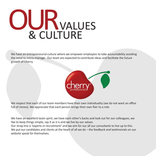 We have an entrepreneurial culture where we empower employees to take accountability avoiding
the need to micro-manage. Our team are expected to contribute ideas and facilitate the future
growth of Cherry.
We respect that each of our team members have their own individuality (we do not want an office
full of clones). We appreciate that each person brings their own flair to a role.
We have an excellent team spirit, we have each other’s backs and look out for our colleagues, we
like to keep things simple, say it as it is and we live by our values.
Our strap line is ‘experts in recruitment’ and we aim for our all our consultants to live up to this.
We put our candidates and clients at the heart of all we do – the feedback and testimonials on our
website speak for themselves.
OURVALUES
& CULTURE
 