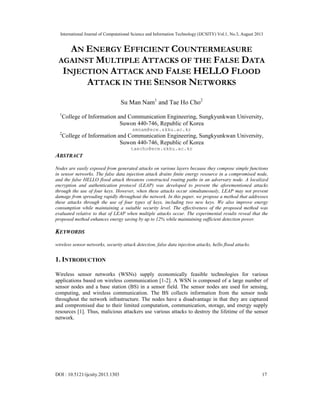 International Journal of Computational Science and Information Technology (IJCSITY) Vol.1, No.3, August 2013
DOI : 10.5121/ijcsity.2013.1303 17
AN ENERGY EFFICIENT COUNTERMEASURE
AGAINST MULTIPLE ATTACKS OF THE FALSE DATA
INJECTION ATTACK AND FALSE HELLO FLOOD
ATTACK IN THE SENSOR NETWORKS
Su Man Nam1
and Tae Ho Cho2
1
College of Information and Communication Engineering, Sungkyunkwan University,
Suwon 440-746, Republic of Korea
smnam@ece.skku.ac.kr
2
College of Information and Communication Engineering, Sungkyunkwan University,
Suwon 440-746, Republic of Korea
taecho@ece.skku.ac.kr
ABSTRACT
Nodes are easily exposed from generated attacks on various layers because they compose simple functions
in sensor networks. The false data injection attack drains finite energy resource in a compromised node,
and the false HELLO flood attack threatens constructed routing paths in an adversary node. A localized
encryption and authentication protocol (LEAP) was developed to prevent the aforementioned attacks
through the use of four keys. However, when these attacks occur simultaneously, LEAP may not prevent
damage from spreading rapidly throughout the network. In this paper, we propose a method that addresses
these attacks through the use of four types of keys, including two new keys. We also improve energy
consumption while maintaining a suitable security level. The effectiveness of the proposed method was
evaluated relative to that of LEAP when multiple attacks occur. The experimental results reveal that the
proposed method enhances energy saving by up to 12% while maintaining sufficient detection power.
KEYWORDS
wireless sensor networks, security attack detection, false data injection attacks, hello flood attacks.
1. INTRODUCTION
Wireless sensor networks (WSNs) supply economically feasible technologies for various
applications based on wireless communication [1-2]. A WSN is composed of a large number of
sensor nodes and a base station (BS) in a sensor field. The sensor nodes are used for sensing,
computing, and wireless communication. The BS collects information from the sensor node
throughout the network infrastructure. The nodes have a disadvantage in that they are captured
and compromised due to their limited computation, communication, storage, and energy supply
resources [1]. Thus, malicious attackers use various attacks to destroy the lifetime of the sensor
network.
 
