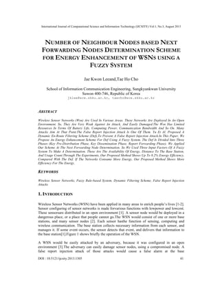 International Journal of Computational Science and Information Technology (IJCSITY) Vol.1, No.3, August 2013
DOI : 10.5121/ijcsity.2013.1305 41
NUMBER OF NEIGHBOUR NODES BASED NEXT
FORWARDING NODES DETERMINATION SCHEME
FOR ENERGY ENHANCEMENT OF WSNS USING A
FUZZY SYSTEM
Jae Kwon Leeand,Tae Ho Cho
School of Information Communication Engineering, Sungkyunkwan University
Suwon 400-746, Republic of Korea
jklee@ece.skku.ac.kr, taecho@ece.skku.ac.kr
ABSTRACT
Wireless Sensor Networks (Wsn) Are Used In Various Areas. These Networks Are Deployed In An Open
Environment. So, They Are Very Weak Against An Attack, And Easily Damaged.The Wsn Has Limited
Resources In Terms Of Battery Life, Computing Power, Communication Bandwidth And So On. Many
Attacks Aim At That Point.The False Report Injection Attack Is One Of Them. Yu Et Al. Proposed A
Dynamic En-Route Filtering Scheme (Def),To Prevent A False Report Injection Attack.In This Paper, We
Propose An Energy Enhancement Scheme For Def Using A Fuzzy System. The Def Is Divided Into Three
Phases (Key Pre-Distribution Phase, Key Dissemination Phase, Report Forwarding Phase). We Applied
Our Scheme At The Next Forwarding Node Determination. So We Used Three Input Factors Of A Fuzzy
System To Make A Determination. These Are The Availability Of Energy, Distance To The Base Station,
And Usage Count.Through The Experiments, Our Proposed Method Shows Up To 8.2% Energy Efficiency,
Compared With The Def. If The Networks Consume More Energy, Our Proposed Method Shows More
Efficiency For The Energy.
KEYWORDS
Wireless Sensor Networks, Fuzzy Rule-based System, Dynamic Filtering Scheme, False Report Injection
Attacks
1. INTRODUCTION
Wireless Sensor Networks (WSN) have been applied in many areas to enrich people’s lives [1-2].
Sensor configuring of sensor networks is made forvarious functions with lowpower and lowcost.
These sensorsare distributed in an open environment [1]. A sensor node would be deployed in a
dangerous place, or a place that people cannot go.The WSN would consist of one or more base
stations, and many sensor nodes [2]. Each sensor hasthe function of sensing, computing and
wireless communication. The base station collects necessary information from each sensor, and
manages it. If some event occurs, the sensor detects that event, and delivers that information to
the base station[1].Figure 1 shows briefly the operation of the WSN.
A WSN would be easily attacked by an adversary, because it was configured in an open
environment [3].The adversary can easily damage sensor nodes, using a compromised node. A
false report injection attack of those attacks would cause a false alarm at the base
 