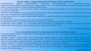 Новый кодекс о недрах привлечёт в Казахстан новых инвесторов
Исполнительный директор республиканской ассоциации горнодобывающих и горно-металлургических
предприятий Н.Радостовец 6 апреля выступил с заявлением о о том, что в случае принятия в Казахстане кодекса о недрах
сможет позитивно отразится на инвестиционном климате страны.
По словам Н.Радостовец, в данный момент документ проходит экспертизу в госорганах, что уже является очень хорошим
сигналом для инвесторов.
В качестве подтверждения своих предположений, Н.Радостовец привет пример Монголии, в которой появился аналогичный
регулятор, что привело росту инвестиций более чем в 2 раза.
Н.Радостовец уточнил, что в действующем законе Казахстана о недропользовании не прописаны все детальные процедуры
для инвесторов.
В то время как в новом законопроекте за основу взят австралийский опыт.
Н.Радостовец отметил, что для всех инвесторов очень важно, чтобы были четко прописаны правила.
Н.Радостовец также сообщил, что в ассоциации ГМК рассчитывают на увеличение с притоком инвестиций количества
рабочих мест в этом секторе, которых в данный момент насчитывает около 300 тысяч.
06.07.2015 http://www.neftegaz.kz
2 тыс. тонн дизтоплива по льготной цене получат атырауские аграрии
Атырауские аграрии получат на проведение весенней посевной кампании 2 тыс. тонн дизельного топлива по льготной цене,
сообщает Казинформ.
«Проведен конкурс, в ходе которого была определена компания-оператор, которая будет обеспечивать поставки ГСМ
местным аграриям. Стоимость тонны удешевленного ГСМ — 82 тыс. тенге за тонну или 69 тенге за литр, если крестьяне
самостоятельно заберут дизельное топливо с хранилищ. С доставкой до поля литр ГСМ будет стоить 72 тенге. На заправках
стоимость дизельного топлива в настоящее время 99 тенге за литр», — говорится в сообщении.
Отметим, что всего в регионе земледелием занимаются 407 крестьянских хозяйств. Большинство из них уже заключили
договоры на приобретение ГСМ по льготной цене. Весной овощами, бахчевыми и кормовыми культурами планируется
засадить 6200 гектаров пашни.
06.04.2015 OilNews.kz
 
