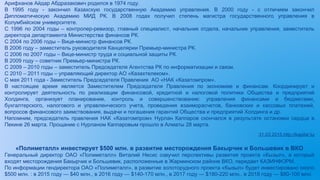 Арифханов Айдар Абдразакович родился в 1974 году.
В 1995 году - закончил Казахскую государственную Академию управления. В 2000 году - с отличием закончил
Дипломатическую Академию МИД РК. В 2008 годах получил степень магистра государственного управления в
Колумбийском университете.
С 1996 по 2004 годы – контролер-ревизор, главный специалист, начальник отдела, начальник управления, заместитель
директора департамента Министерства финансов РК.
С 2004 по 2006 годы – Вице-министр финансов РК.
В 2006 году – заместитель руководителя Канцелярии Премьер-министра РК.
С 2006 по 2007 годы – Вице-министр труда и социальной защиты РК.
В 2009 году – советник Премьер-министра РК.
С 2009 – 2010 годы – заместитель Председателя Агентства РК по информатизации и связи.
С 2010 – 2011 годы – управляющий директор АО «Казахтелеком».
С мая 2011 года - Заместитель Председателя Правления АО «НАК «Казатомпром».
В настоящее время является Заместителем Председателя Правления по экономике и финансам. Координирует и
контролирует деятельность по реализации финансовой, кредитной и налоговой политики Общества и предприятий
Холдинга, организует планирование, контроль и совершенствование: управления финансами и бюджетами,
бухгалтерского, налогового и управленческого учета, проведения взаиморасчетов, банковских и кассовых платежей,
вопросов финансового заимствования, выдачи и погашения гарантий Общества и предприятий Холдинга и др.
Напомним, председатель правления НАК «Казатомпром» Нурлан Каппаров скончался в результате остановки сердца в
Пекине 26 марта. Прощание с Нурланом Каппаровым прошло в Алматы 28 марта.
31.03.2015.http://kapital.kz
«Полиметалл» инвестирует $500 млн. в развитие месторождения Бакырчик и Большевик в ВКО
Генеральный директор ОАО «Полиметалл» Виталий Несис озвучил перспективы развития проекта «Кызыл», в который
входят месторождения Бакырчик и Большевик, расположенные в Жарминском районе ВКО, передает КАЗИНФОРМ.
По информации гендиректора ОАО «Полиметалл», в развитие золоторудного проекта «Кызыл» будет инвестировано около
$500 млн. : в 2015 году — $40 млн., в 2016 году — $140-170 млн., в 2017 году — $180-220 млн., в 2018 году — $80-100 млн.
 