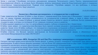 Затем с участием Т.Кулибаева состоялось расширенное заседание Регионального совета Палаты предпринимателей
Кызылординской области, на которым были обсуждены вопросы реализации проектов Индустриальной карты и поддержки
отечественных товаропроизводителей. Подводя итоги заседания, Т.Кулибаев заверил, что все проблемы, о которых
говорили предприниматели, будут решаться.
31.03.2015 OilNews.kz
Казахстан и Венгрия договорились о сотрудничестве в нефтянке
Глава правительства Венгрии В.Орбан в ходе встречи с премьер-министром Казахстана К.Масимовым 1 апреля заявил о
том, что между странами заключены договоренности по сотрудничество в ядерной сфере, а также в сфере нефтяной
промышленности. По словам В.Орбана, в данный момент Казахстан является одним из наиболее быстро развивающихся
государств мира, в которых за последние 20 лет совершен огромный скачок в развитии.
В.Орбан выразил уверенность в том, что целесообразно развить глубокое сотрудничество с Казахстаном.
В.Орбан также заявил, что правительством Венгерии было приняло волевое решение о присоединимся к Азиатскому банку
развития. Кроме этого, В.Орбан сообщил, что планируются к подписанию соглашения в области ядерном сотрудничества, в
области предоставления инженерных услуг, а также по предприятиям нефтяной промышленности.
В.Орбан отметил, что Венгрия приняла приглашение на Астанинский экономический форум, и обязательно станет
участником Международной выставки ЭКСПО-2017.
01.04.2015 http://www.neftegaz.kz
КМГ и компании «MOL Hungarian Oil and Gas Plc» подпишут меморандум о сотрудничестве
Сегодня стартовал казахстанско-венгерский бизнес-форум, в рамках которого планируется подписание ряда двухсторонних
меморандумов. В работе бизнес-форума принимают участие более 300 предпринимателей из двух стран. Сегодня сторонами
планируется рассмотреть вопросы двухстороннего торгово-экономического сотрудничества.
«Потенциал сотрудничества между Казахстаном и Венгрией огромный. По мнению предпринимателей обеих сторон, имеется
ряд возможностей и направлений для развития всестороннего сотрудничества. По итогам бизнес-форума планируется
подписать ряд двухсторонних меморандумов о сотрудничестве в легкой промышленности, в секторе нефти и газа, торговли и
финансов, производства медицинского оборудования, подготовки и развития кадров», — говорится в сообщении.
 