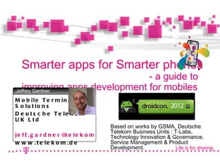Smarter apps for Smarter phones
                             - a guide to
  improving apps development for mobiles
Jeffrey Gardner
                              Photo
M o b ile T e r m in a l
                           (s. Tipp
S o lu t io n s             rechts

D e u t s c h e T e le k o m
U K L td
                                           Based on works by GSMA, Deutsche
                                           Telekom Business Units : T-Labs,
je f f . g a r d n e r @ e le k o m . c o m
                        t                  Technology Innovation & Governance,
w w w . t e le k o m . d e                 Service Management & Product
                                           Development.              Life is for sharing.
 