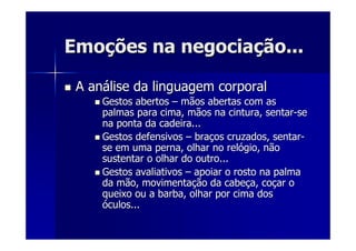 EmoEmoçções na negociaões na negociaçção...ão...
A anA anáálise da linguagem corporallise da linguagem corporal
Gestos abertosGestos abertos –– mãos abertas com asmãos abertas com as
palmas para cima, mãos na cintura, sentarpalmas para cima, mãos na cintura, sentar--sese
na ponta da cadeira...na ponta da cadeira...
Gestos defensivosGestos defensivos –– brabraçços cruzados, sentaros cruzados, sentar--
se em uma perna, olhar no relse em uma perna, olhar no relóógio, nãogio, não
sustentar o olhar do outro...sustentar o olhar do outro...
Gestos avaliativosGestos avaliativos –– apoiar o rosto na palmaapoiar o rosto na palma
da mão, movimentada mão, movimentaçção da cabeão da cabeçça, coa, coççar oar o
queixo ou a barba, olhar por cima dosqueixo ou a barba, olhar por cima dos
óóculos...culos...
 