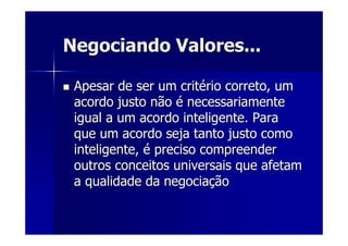 Negociando Valores...Negociando Valores...
Apesar de ser um critApesar de ser um critéério correto, umrio correto, um
acordo justo nãoacordo justo não éé necessariamentenecessariamente
igual a um acordo inteligente. Paraigual a um acordo inteligente. Para
que um acordo seja tanto justo comoque um acordo seja tanto justo como
inteligente,inteligente, éé preciso compreenderpreciso compreender
outros conceitos universais que afetamoutros conceitos universais que afetam
a qualidade da negociaa qualidade da negociaççãoão
 