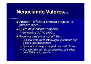 Negociando Valores...Negociando Valores...
AncorarAncorar –– ÉÉ fazer a primeira proposta, ofazer a primeira proposta, o
primeiro lance...primeiro lance...
Quem deve ancorar primeiro?Quem deve ancorar primeiro?
–– Em geral, o OUTRO LADO...Em geral, o OUTRO LADO...
Podemos preferir ancorar? Sim...Podemos preferir ancorar? Sim...
–– Quando temos uma informaQuando temos uma informaçção importante queão importante que
o outro lado desconheceo outro lado desconhece
–– Quando temos algum segredo ou ponto fracoQuando temos algum segredo ou ponto fraco
–– Quando sabemos, ou suspeitamos, que existeQuando sabemos, ou suspeitamos, que existe
uma ZOPA muito amplauma ZOPA muito ampla
 