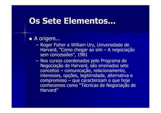 Os Sete Elementos...Os Sete Elementos...
A origem...A origem...
–– Roger Fisher e WilliamRoger Fisher e William UryUry, Universidade de, Universidade de
Harvard,Harvard, ““Como chegar ao simComo chegar ao sim –– A negociaA negociaççãoão
sem concessõessem concessões””, 1981, 1981
–– Nos cursos coordenados pelo Programa deNos cursos coordenados pelo Programa de
NegociaNegociaçção de Harvard, são ensinados seteão de Harvard, são ensinados sete
conceitosconceitos –– comunicacomunicaçção, relacionamento,ão, relacionamento,
interesses, opinteresses, opçções, legitimidade, alternativa eões, legitimidade, alternativa e
compromissocompromisso –– que caracterizam o que hojeque caracterizam o que hoje
conhecemos comoconhecemos como ““TTéécnicas de Negociacnicas de Negociaçção deão de
HarvardHarvard””
 