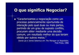 O que significa Negociar?O que significa Negociar?
““Caracterizamos a negociaCaracterizamos a negociaçção como umão como um
processo potencialmente oportunista deprocesso potencialmente oportunista de
interainteraçção pelo qual duas ou mais partes,ão pelo qual duas ou mais partes,
partindo de um grau de suposto conflito,partindo de um grau de suposto conflito,
procuram obter mediante uma decisãoprocuram obter mediante uma decisão
comum, um resultado melhor do que teriamcomum, um resultado melhor do que teriam
obtido por outros meios.obtido por outros meios.””
DavidDavid LaxLax e Jamese James SebeniusSebenius emem TheThe ManagerManager asas NegotiatorNegotiator,
Free Press, 1986
 