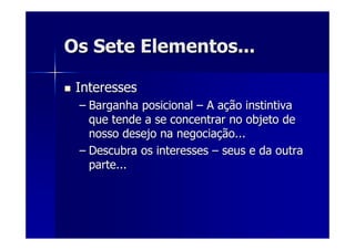 Os Sete Elementos...Os Sete Elementos...
InteressesInteresses
–– Barganha posicionalBarganha posicional –– A aA açção instintivaão instintiva
que tende a se concentrar no objeto deque tende a se concentrar no objeto de
nosso desejo na negocianosso desejo na negociaçção...ão...
–– Descubra os interessesDescubra os interesses –– seus e da outraseus e da outra
parte...parte...
 