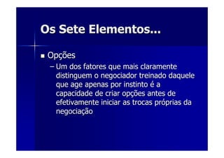 Os Sete Elementos...Os Sete Elementos...
OpOpççõesões
–– Um dos fatores que mais claramenteUm dos fatores que mais claramente
distinguem o negociador treinado daqueledistinguem o negociador treinado daquele
que age apenas por instintoque age apenas por instinto éé aa
capacidade de criar opcapacidade de criar opçções antes deões antes de
efetivamente iniciar as trocas prefetivamente iniciar as trocas próóprias daprias da
negocianegociaççãoão
 