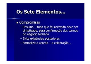 Os Sete Elementos...Os Sete Elementos...
CompromissoCompromisso
–– ResumoResumo –– tudo que foi acertado deve sertudo que foi acertado deve ser
sintetizado, para confirmasintetizado, para confirmaçção dos termosão dos termos
do negdo negóócio fechadocio fechado
–– Evite exigências posterioresEvite exigências posteriores
–– Formalize o acordoFormalize o acordo –– a celebraa celebraçção...ão...
 