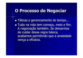 O Processo de NegociarO Processo de Negociar
TTááticas e gerenciamento do tempo...ticas e gerenciamento do tempo...
Tudo na vida tem comeTudo na vida tem começço, meio e fim.o, meio e fim.
A negociaA negociaçção tambão tambéém. Se deixarmosm. Se deixarmos
de cuidar dessa regra bde cuidar dessa regra báásica,sica,
acabamos permitindo que a ansiedadeacabamos permitindo que a ansiedade
venvençça a efica a eficáácia.cia.
 