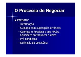O Processo de NegociarO Processo de Negociar
PrepararPreparar
–– InformaInformaççãoão
–– Cuidado com suposiCuidado com suposiçções errôneasões errôneas
–– ConheConheçça e fortalea e fortaleçça a sua MASA.a a sua MASA.
Considere enfraquecer a delesConsidere enfraquecer a deles
–– PrPréé--condicondiççõesões
–– DefiniDefiniçção da estratão da estratéégiagia
 
