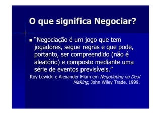 O que significa Negociar?O que significa Negociar?
““NegociaNegociaççãoão éé um jogo que temum jogo que tem
jogadores, segue regras e que pode,jogadores, segue regras e que pode,
portanto, ser compreendido (nãoportanto, ser compreendido (não éé
aleataleatóório) e composto mediante umario) e composto mediante uma
sséérie de eventos previsrie de eventos previsííveis.veis.””
Roy Lewicki e Alexander Hiam em Negotiating na Deal
Making, John Wiley Trade, 1999.
 