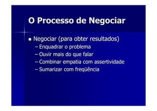 O Processo de NegociarO Processo de Negociar
Negociar (para obter resultados)Negociar (para obter resultados)
–– Enquadrar o problemaEnquadrar o problema
–– Ouvir mais do que falarOuvir mais do que falar
–– Combinar empatia com assertividadeCombinar empatia com assertividade
–– Sumarizar com freqSumarizar com freqüüênciaência
 