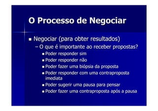 O Processo de NegociarO Processo de Negociar
Negociar (para obter resultados)Negociar (para obter resultados)
–– O queO que éé importante ao receber propostas?importante ao receber propostas?
Poder responder simPoder responder sim
Poder responder nãoPoder responder não
Poder fazer uma biPoder fazer uma bióópsia da propostapsia da proposta
Poder responder com uma contrapropostaPoder responder com uma contraproposta
imediataimediata
Poder sugerir uma pausa para pensarPoder sugerir uma pausa para pensar
Poder fazer uma contraproposta apPoder fazer uma contraproposta apóós a pausas a pausa
 