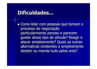 Dificuldades...Dificuldades...
Como lidar com pessoas que tornam oComo lidar com pessoas que tornam o
processo de negociaprocesso de negociaççãoão
particularmente penoso e parecemparticularmente penoso e parecem
gostar desse tipo de atitude? Reagir egostar desse tipo de atitude? Reagir e
atacar simplesmente? Quais as outrasatacar simplesmente? Quais as outras
alternativas existentes a simplesmentealternativas existentes a simplesmente
desistir ou manda tudo pelos ares?desistir ou manda tudo pelos ares?
 