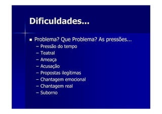 Dificuldades...Dificuldades...
Problema? Que Problema? As pressões...Problema? Que Problema? As pressões...
–– Pressão do tempoPressão do tempo
–– TeatralTeatral
–– AmeaAmeaççaa
–– AcusaAcusaççãoão
–– Propostas ilegPropostas ilegíítimastimas
–– Chantagem emocionalChantagem emocional
–– Chantagem realChantagem real
–– SubornoSuborno
 